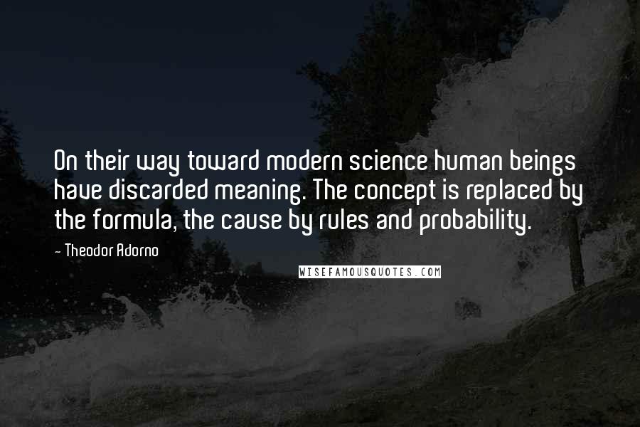 Theodor Adorno Quotes: On their way toward modern science human beings have discarded meaning. The concept is replaced by the formula, the cause by rules and probability.