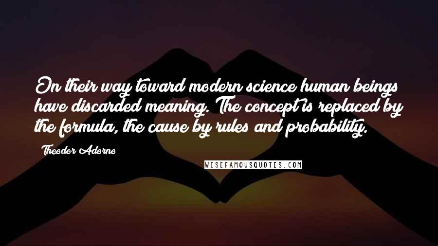 Theodor Adorno Quotes: On their way toward modern science human beings have discarded meaning. The concept is replaced by the formula, the cause by rules and probability.