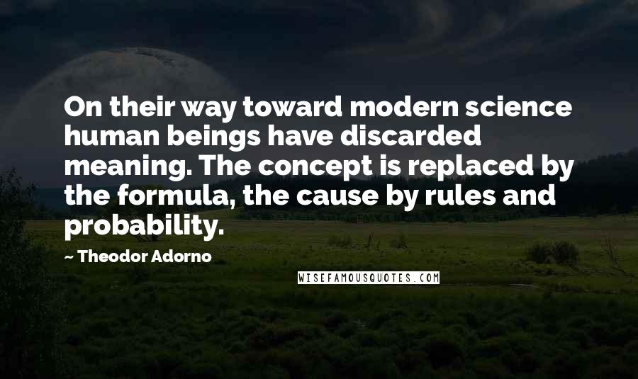 Theodor Adorno Quotes: On their way toward modern science human beings have discarded meaning. The concept is replaced by the formula, the cause by rules and probability.