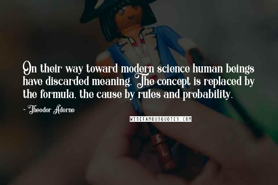 Theodor Adorno Quotes: On their way toward modern science human beings have discarded meaning. The concept is replaced by the formula, the cause by rules and probability.