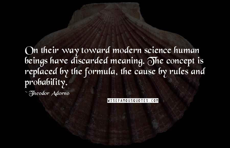 Theodor Adorno Quotes: On their way toward modern science human beings have discarded meaning. The concept is replaced by the formula, the cause by rules and probability.