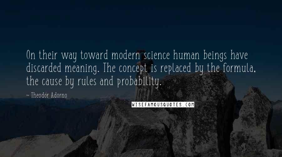 Theodor Adorno Quotes: On their way toward modern science human beings have discarded meaning. The concept is replaced by the formula, the cause by rules and probability.