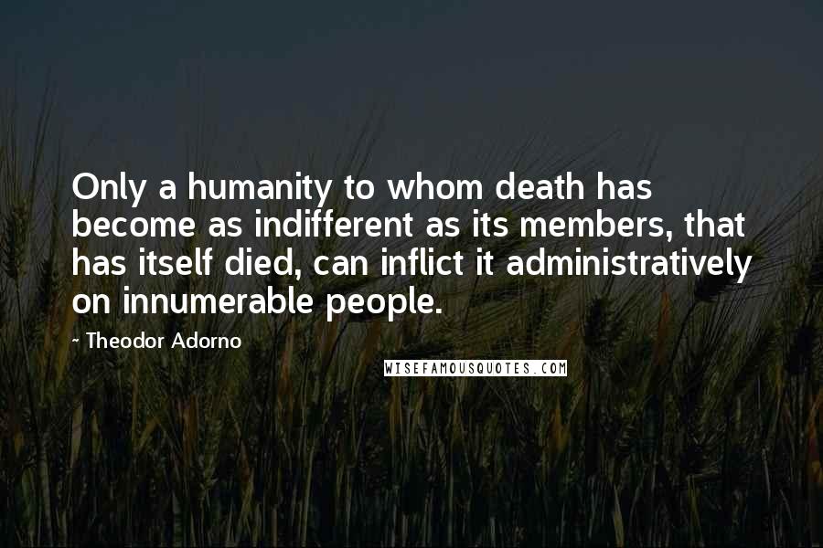 Theodor Adorno Quotes: Only a humanity to whom death has become as indifferent as its members, that has itself died, can inflict it administratively on innumerable people.