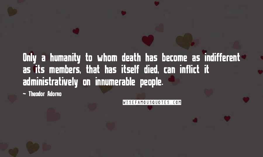 Theodor Adorno Quotes: Only a humanity to whom death has become as indifferent as its members, that has itself died, can inflict it administratively on innumerable people.