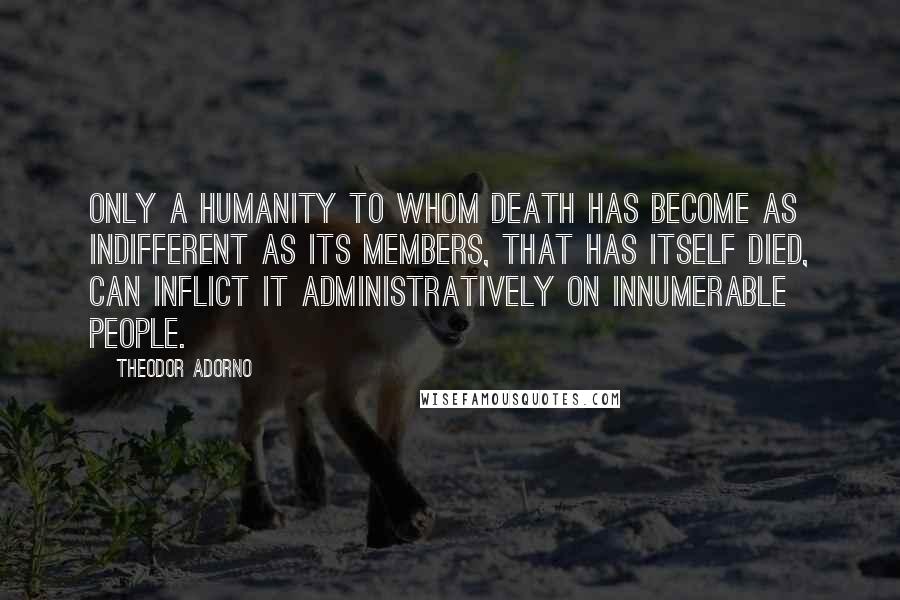 Theodor Adorno Quotes: Only a humanity to whom death has become as indifferent as its members, that has itself died, can inflict it administratively on innumerable people.