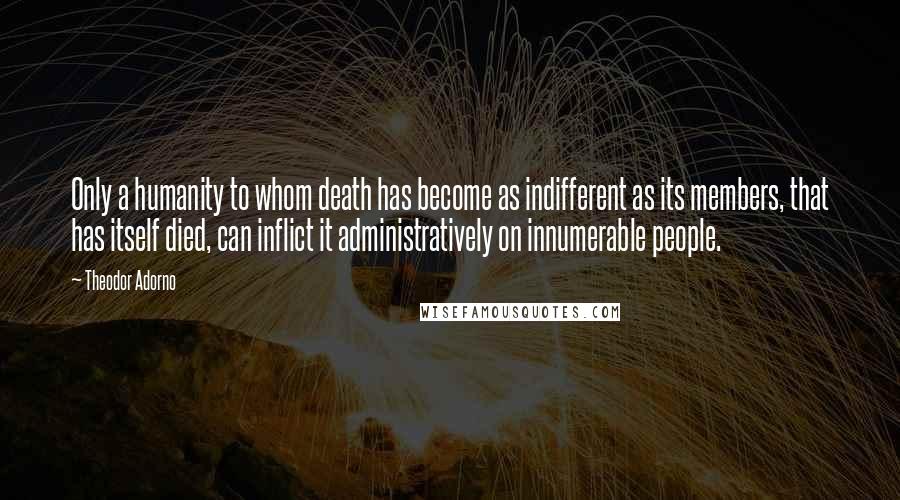 Theodor Adorno Quotes: Only a humanity to whom death has become as indifferent as its members, that has itself died, can inflict it administratively on innumerable people.