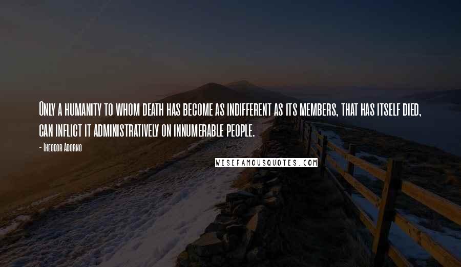 Theodor Adorno Quotes: Only a humanity to whom death has become as indifferent as its members, that has itself died, can inflict it administratively on innumerable people.