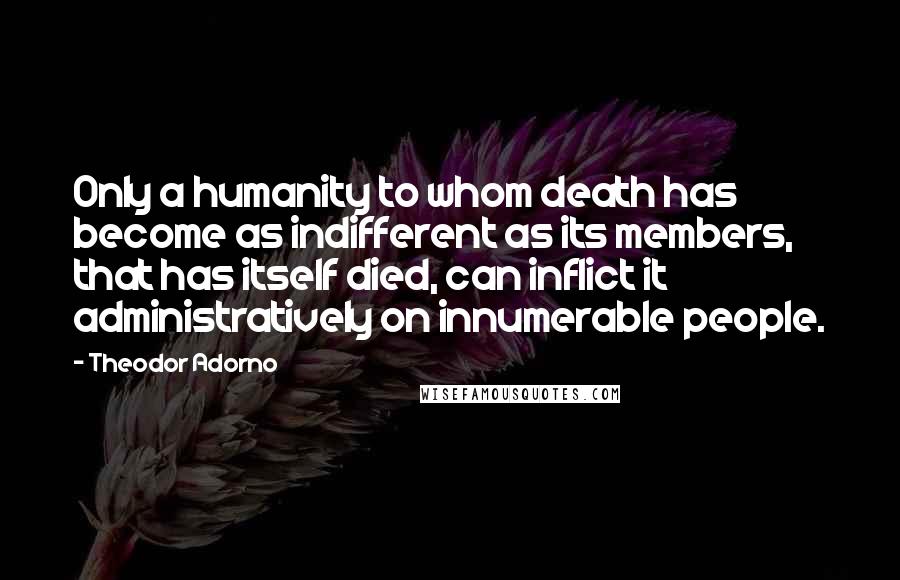 Theodor Adorno Quotes: Only a humanity to whom death has become as indifferent as its members, that has itself died, can inflict it administratively on innumerable people.