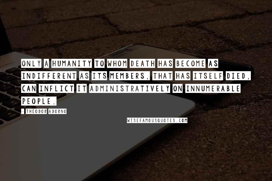 Theodor Adorno Quotes: Only a humanity to whom death has become as indifferent as its members, that has itself died, can inflict it administratively on innumerable people.