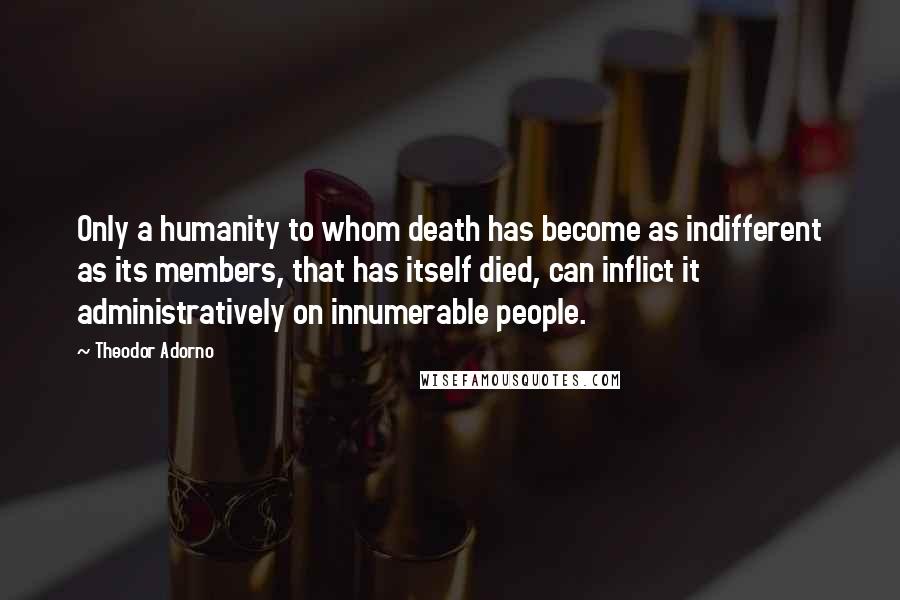 Theodor Adorno Quotes: Only a humanity to whom death has become as indifferent as its members, that has itself died, can inflict it administratively on innumerable people.