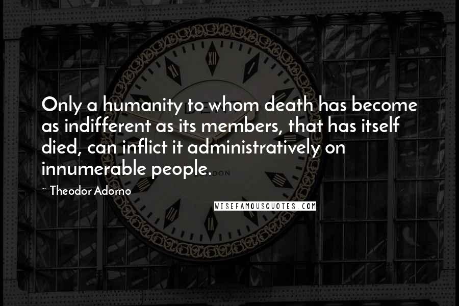 Theodor Adorno Quotes: Only a humanity to whom death has become as indifferent as its members, that has itself died, can inflict it administratively on innumerable people.