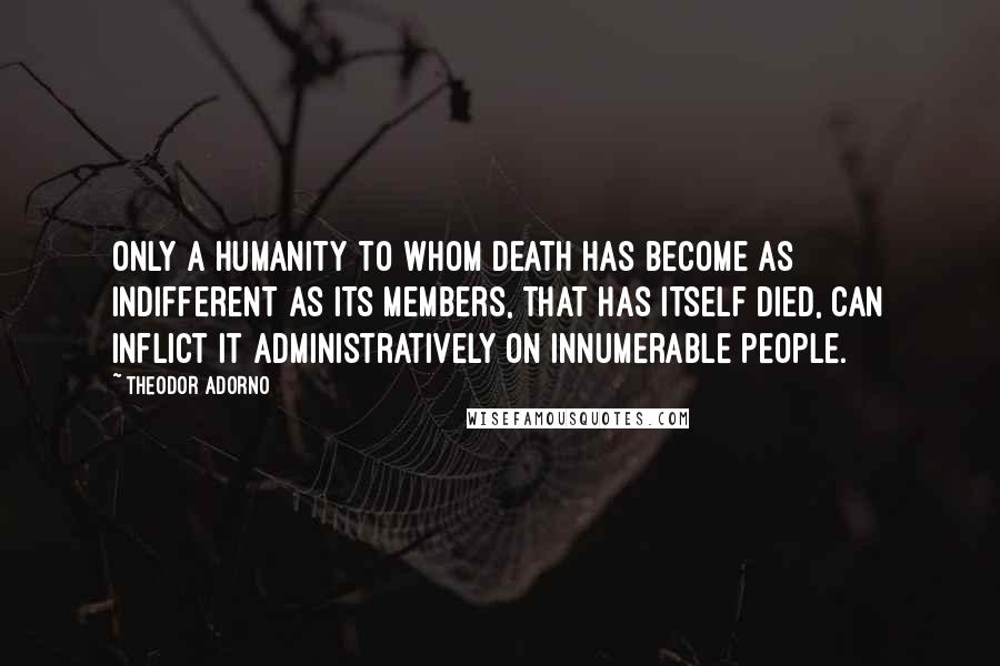 Theodor Adorno Quotes: Only a humanity to whom death has become as indifferent as its members, that has itself died, can inflict it administratively on innumerable people.