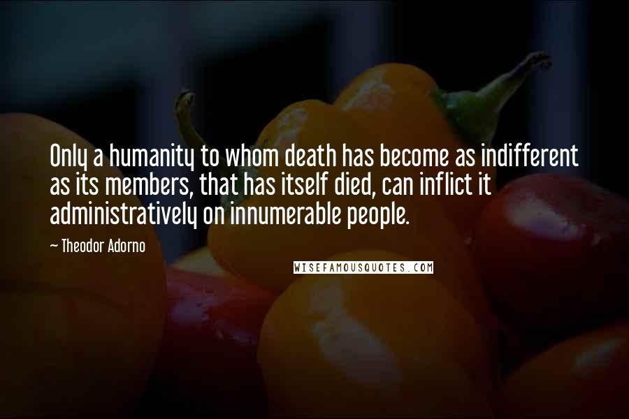 Theodor Adorno Quotes: Only a humanity to whom death has become as indifferent as its members, that has itself died, can inflict it administratively on innumerable people.