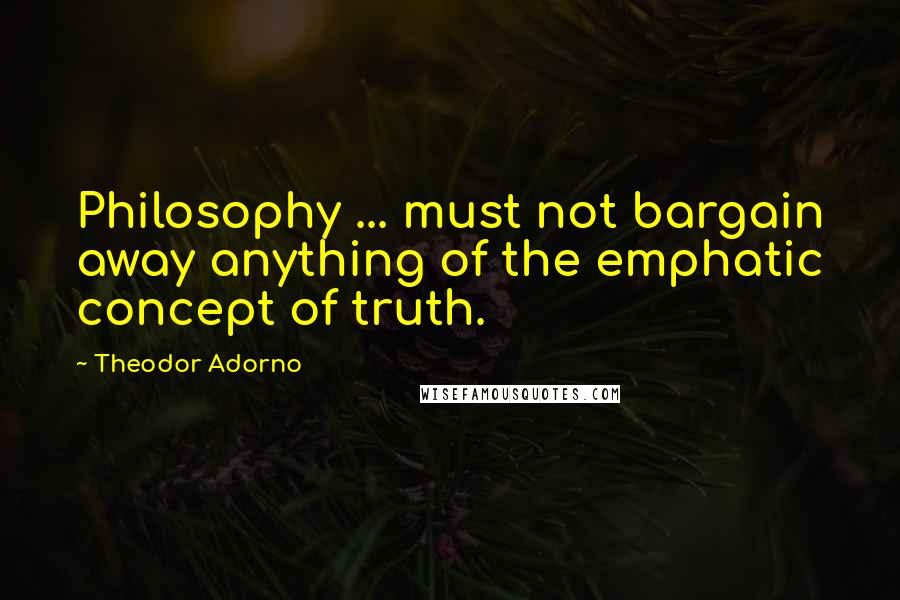 Theodor Adorno Quotes: Philosophy ... must not bargain away anything of the emphatic concept of truth.