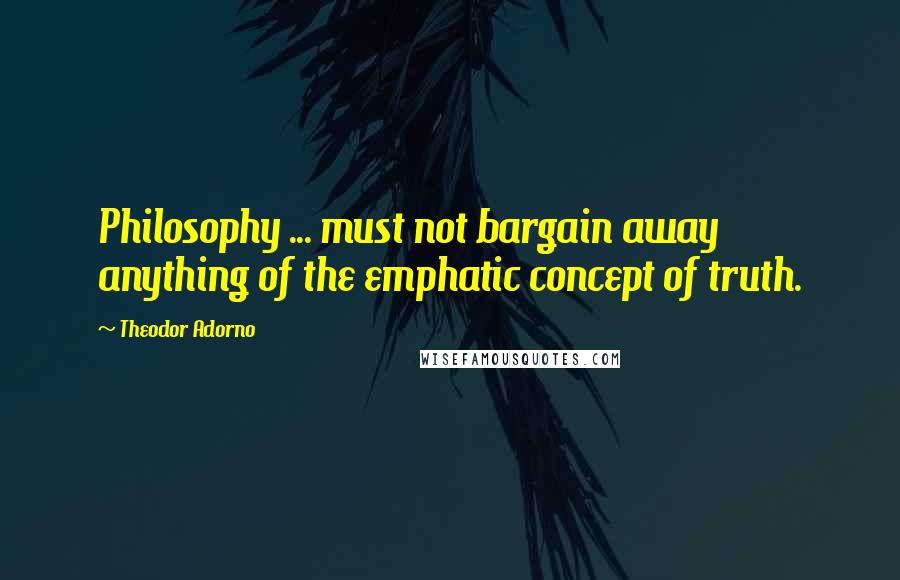 Theodor Adorno Quotes: Philosophy ... must not bargain away anything of the emphatic concept of truth.