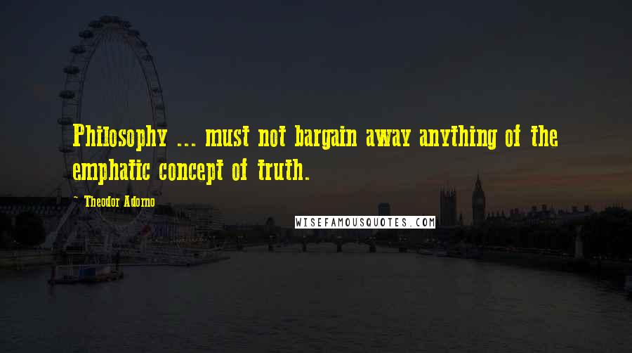 Theodor Adorno Quotes: Philosophy ... must not bargain away anything of the emphatic concept of truth.