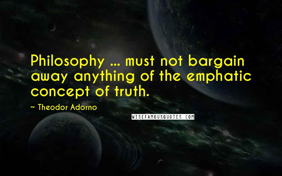 Theodor Adorno Quotes: Philosophy ... must not bargain away anything of the emphatic concept of truth.