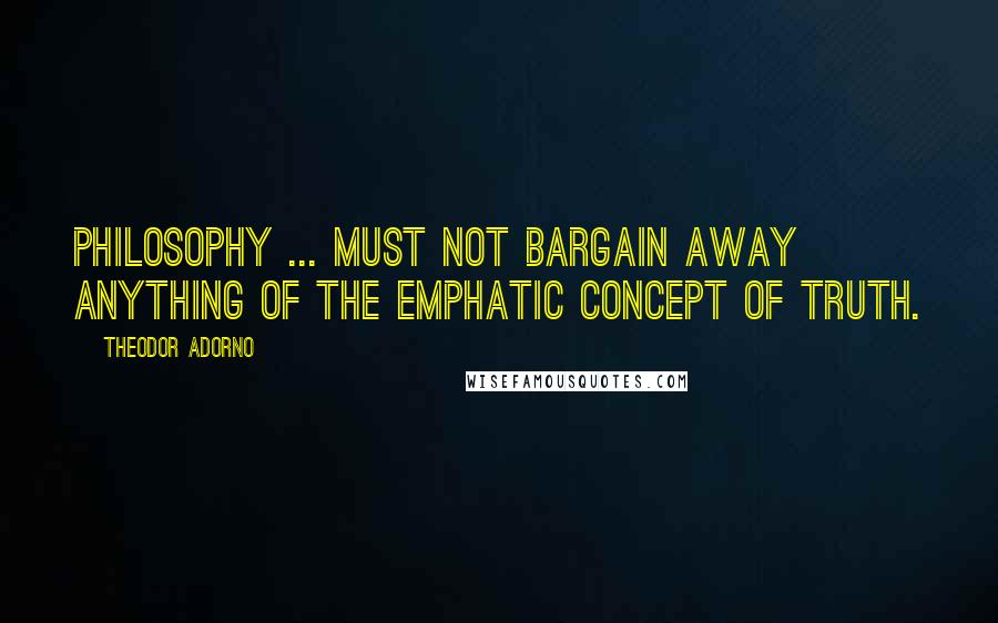 Theodor Adorno Quotes: Philosophy ... must not bargain away anything of the emphatic concept of truth.