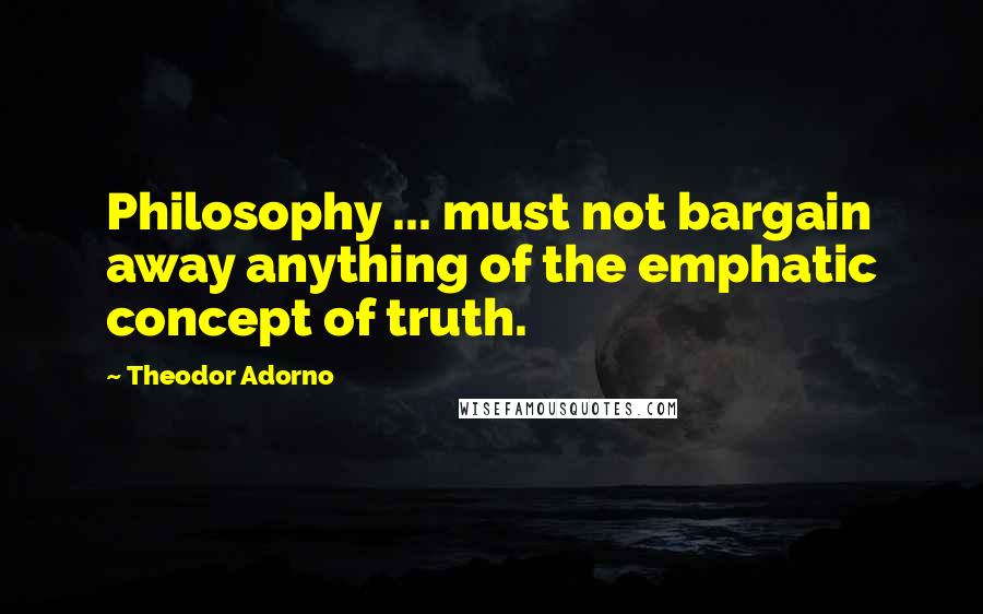 Theodor Adorno Quotes: Philosophy ... must not bargain away anything of the emphatic concept of truth.