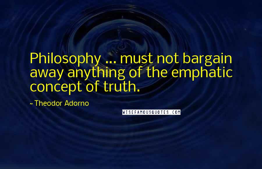 Theodor Adorno Quotes: Philosophy ... must not bargain away anything of the emphatic concept of truth.