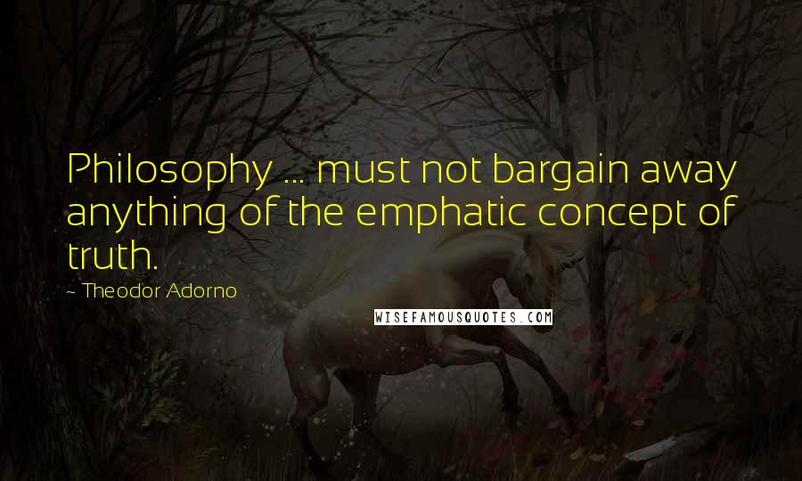 Theodor Adorno Quotes: Philosophy ... must not bargain away anything of the emphatic concept of truth.