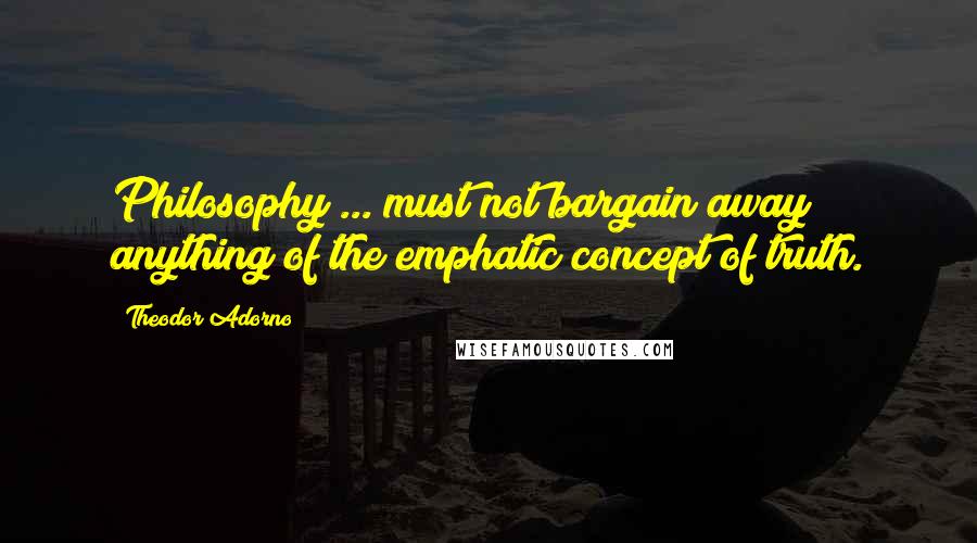 Theodor Adorno Quotes: Philosophy ... must not bargain away anything of the emphatic concept of truth.