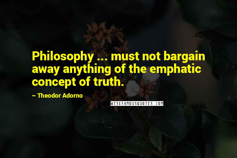 Theodor Adorno Quotes: Philosophy ... must not bargain away anything of the emphatic concept of truth.