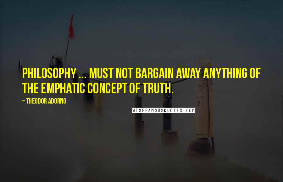 Theodor Adorno Quotes: Philosophy ... must not bargain away anything of the emphatic concept of truth.