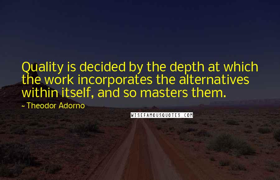 Theodor Adorno Quotes: Quality is decided by the depth at which the work incorporates the alternatives within itself, and so masters them.