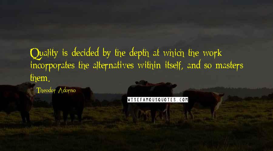 Theodor Adorno Quotes: Quality is decided by the depth at which the work incorporates the alternatives within itself, and so masters them.