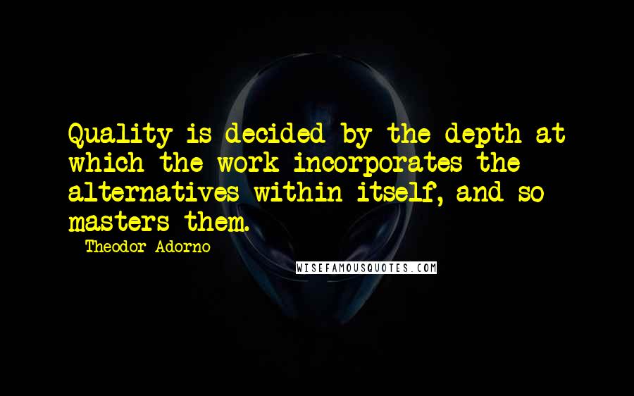 Theodor Adorno Quotes: Quality is decided by the depth at which the work incorporates the alternatives within itself, and so masters them.