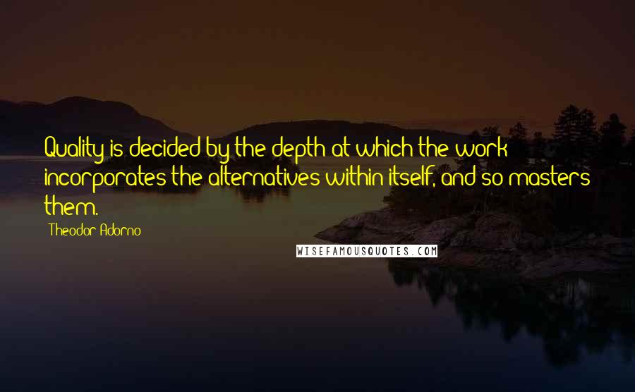 Theodor Adorno Quotes: Quality is decided by the depth at which the work incorporates the alternatives within itself, and so masters them.