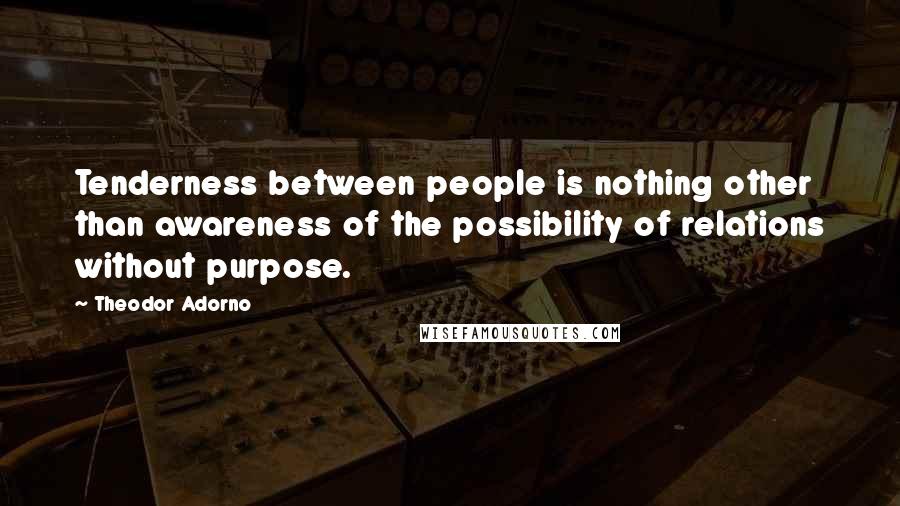 Theodor Adorno Quotes: Tenderness between people is nothing other than awareness of the possibility of relations without purpose.