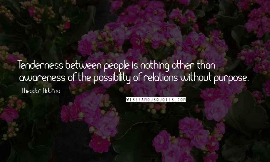 Theodor Adorno Quotes: Tenderness between people is nothing other than awareness of the possibility of relations without purpose.