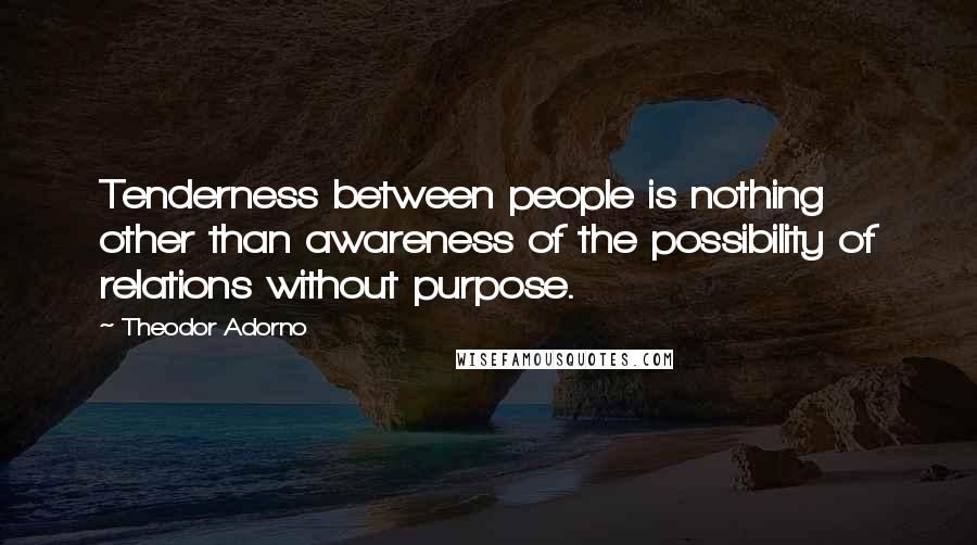 Theodor Adorno Quotes: Tenderness between people is nothing other than awareness of the possibility of relations without purpose.