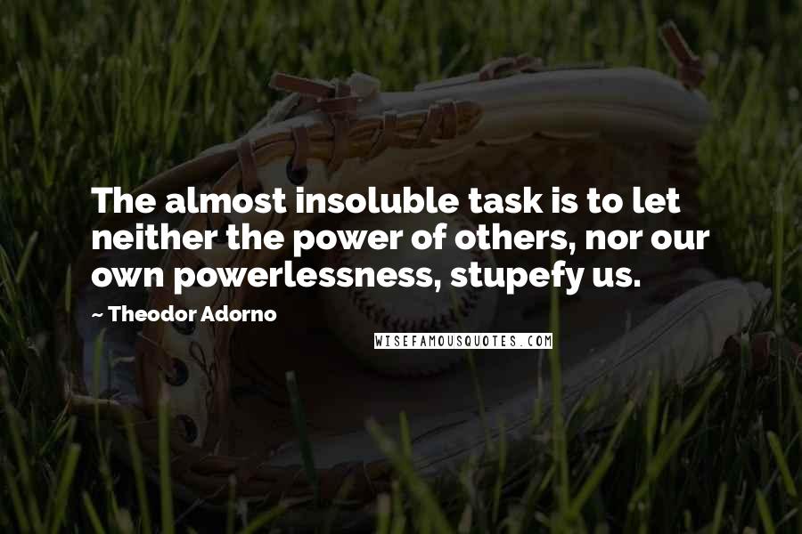 Theodor Adorno Quotes: The almost insoluble task is to let neither the power of others, nor our own powerlessness, stupefy us.