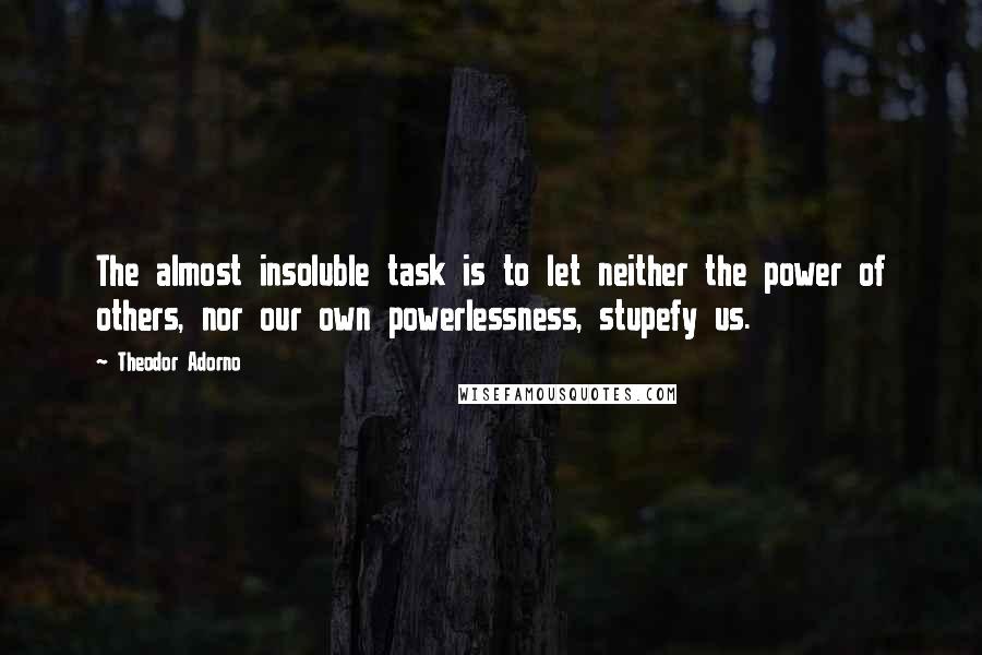 Theodor Adorno Quotes: The almost insoluble task is to let neither the power of others, nor our own powerlessness, stupefy us.