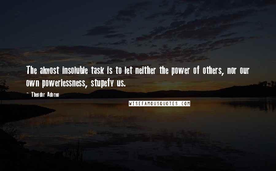 Theodor Adorno Quotes: The almost insoluble task is to let neither the power of others, nor our own powerlessness, stupefy us.