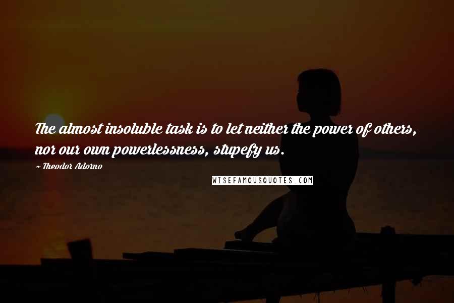 Theodor Adorno Quotes: The almost insoluble task is to let neither the power of others, nor our own powerlessness, stupefy us.