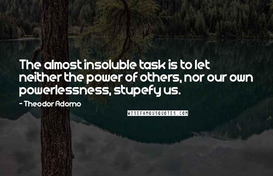 Theodor Adorno Quotes: The almost insoluble task is to let neither the power of others, nor our own powerlessness, stupefy us.