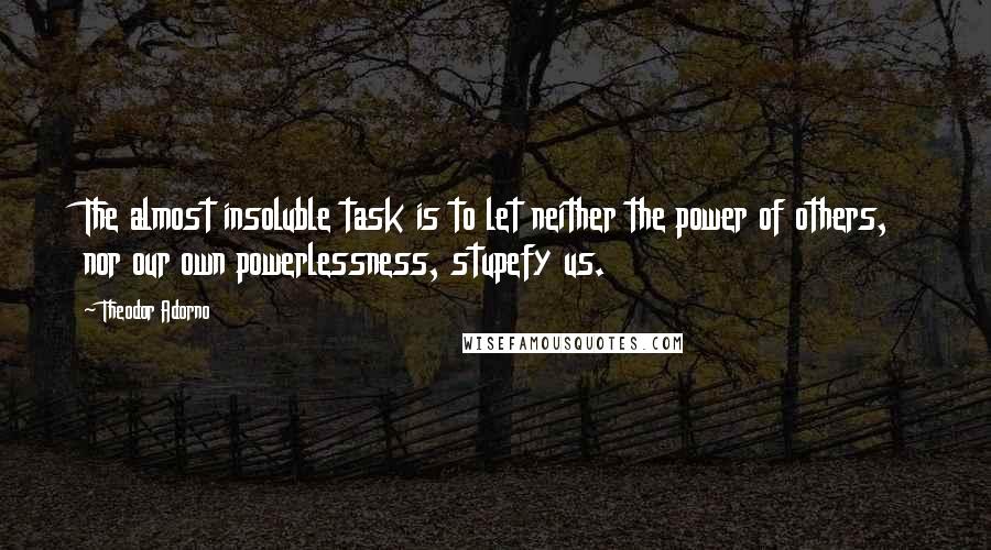 Theodor Adorno Quotes: The almost insoluble task is to let neither the power of others, nor our own powerlessness, stupefy us.