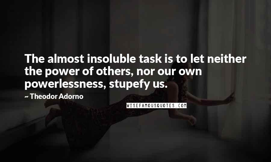 Theodor Adorno Quotes: The almost insoluble task is to let neither the power of others, nor our own powerlessness, stupefy us.