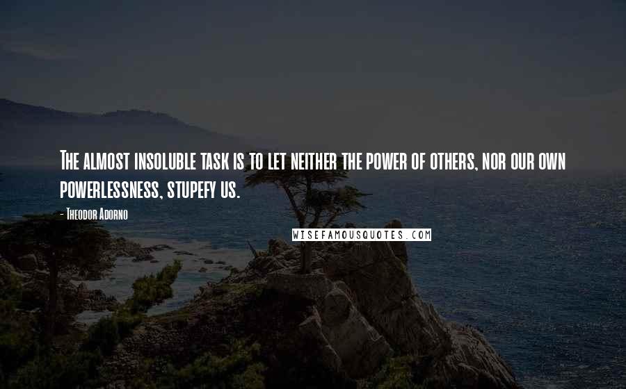 Theodor Adorno Quotes: The almost insoluble task is to let neither the power of others, nor our own powerlessness, stupefy us.