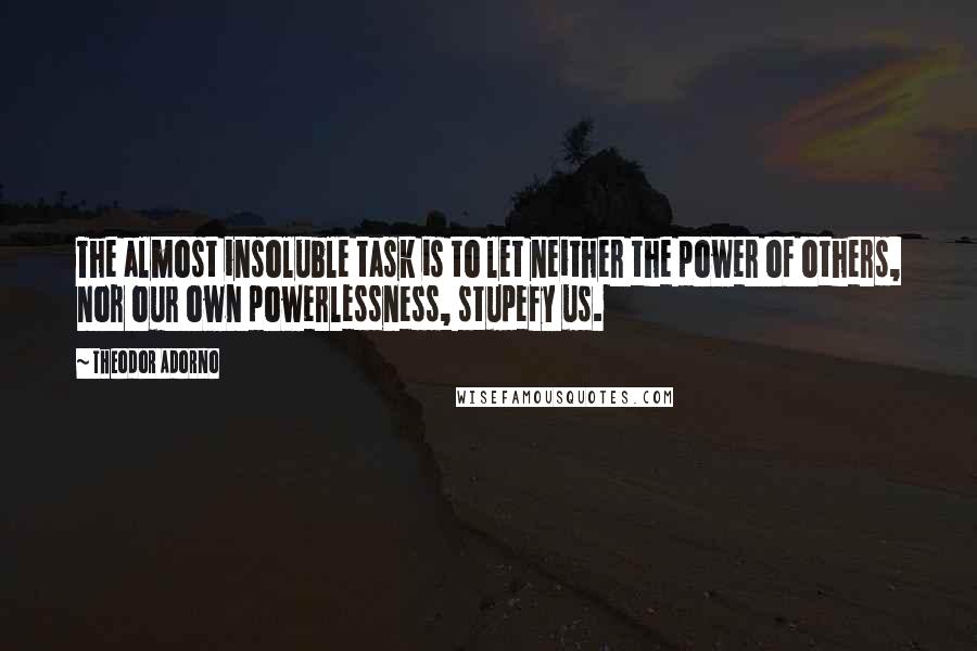 Theodor Adorno Quotes: The almost insoluble task is to let neither the power of others, nor our own powerlessness, stupefy us.