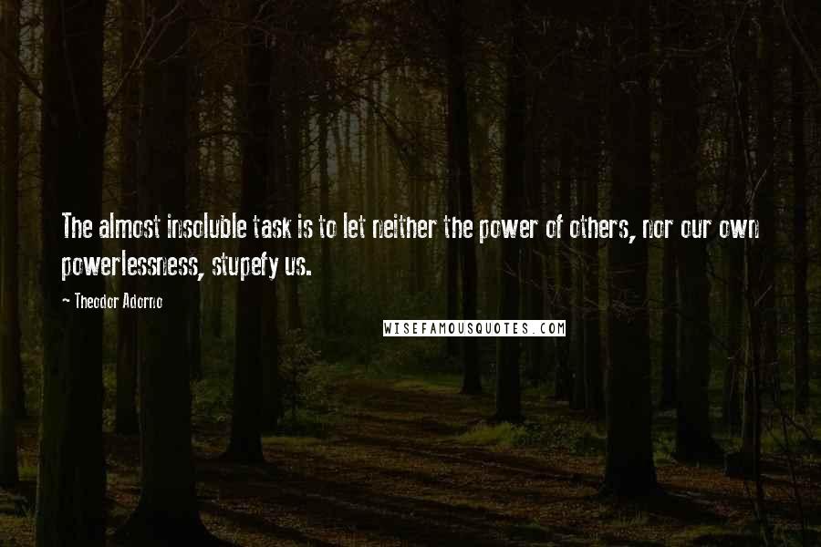 Theodor Adorno Quotes: The almost insoluble task is to let neither the power of others, nor our own powerlessness, stupefy us.