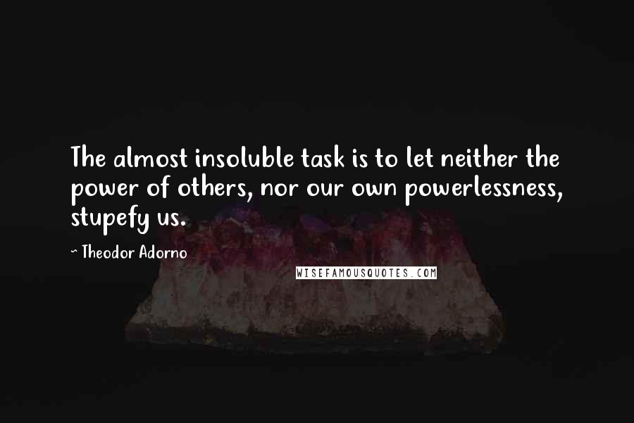 Theodor Adorno Quotes: The almost insoluble task is to let neither the power of others, nor our own powerlessness, stupefy us.