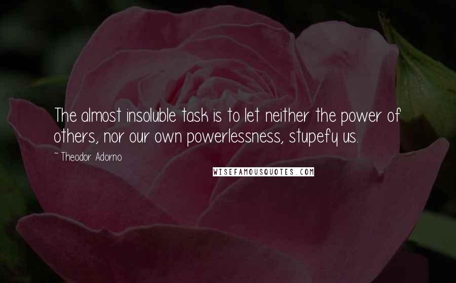 Theodor Adorno Quotes: The almost insoluble task is to let neither the power of others, nor our own powerlessness, stupefy us.