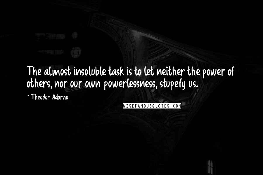 Theodor Adorno Quotes: The almost insoluble task is to let neither the power of others, nor our own powerlessness, stupefy us.