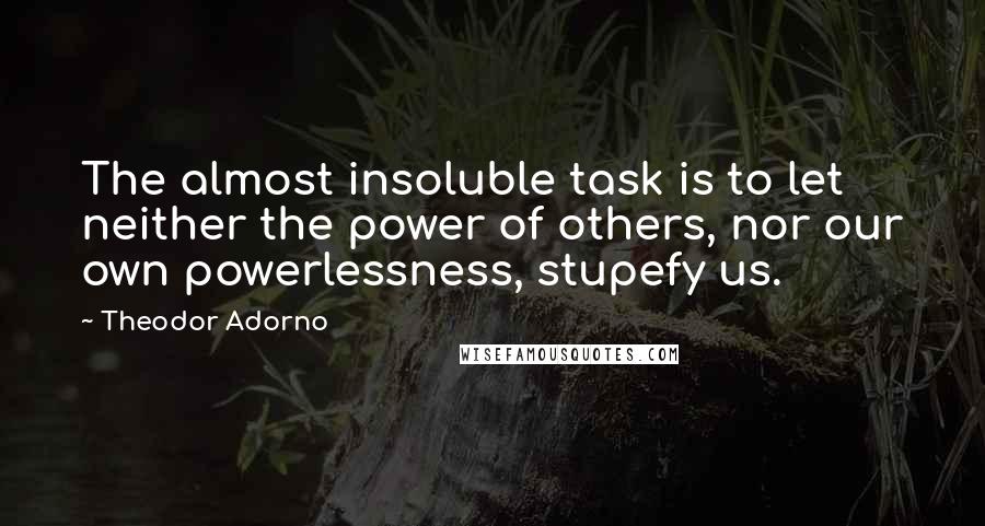 Theodor Adorno Quotes: The almost insoluble task is to let neither the power of others, nor our own powerlessness, stupefy us.