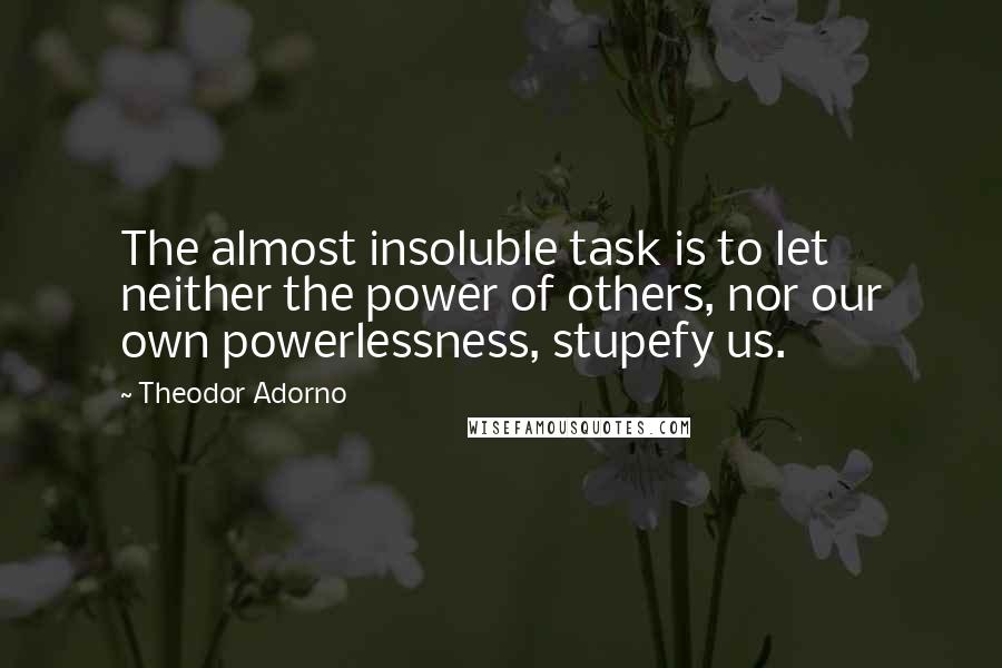 Theodor Adorno Quotes: The almost insoluble task is to let neither the power of others, nor our own powerlessness, stupefy us.